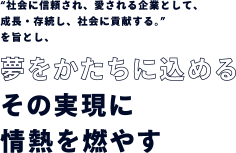 「社会に信頼され、愛される企業として、成長・存続し、社会に貢献する。」を旨とし、夢をかたちに込めるその実現に情熱を燃やす